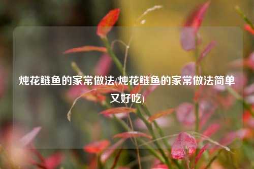 炖花鲢鱼的家常做法(炖花鲢鱼的家常做法简单又好吃)